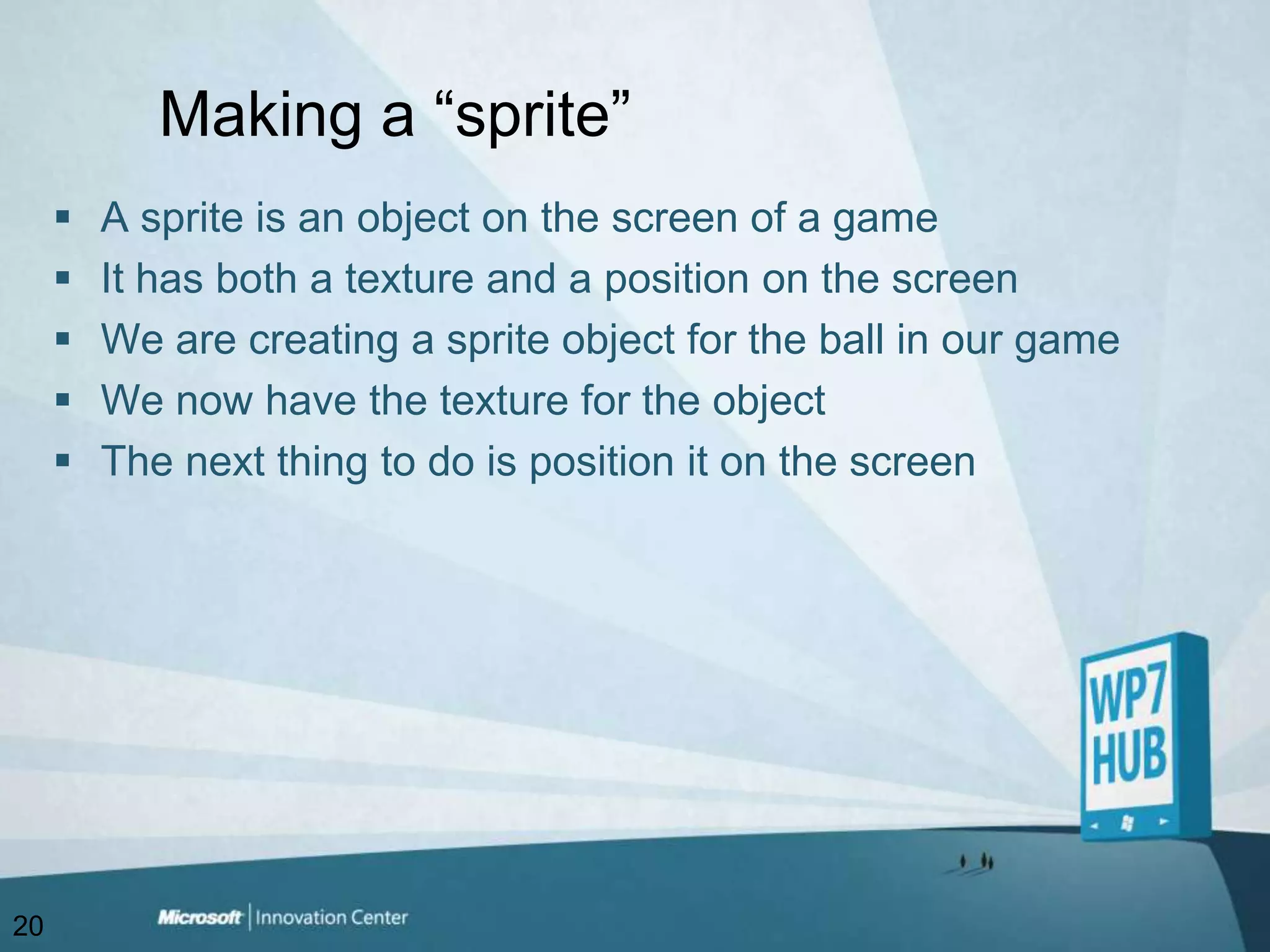 Making a “sprite”A sprite is an object on the screen of a gameIt has both a texture and a position on the screen We are creating a sprite object for the ball in our gameWe now have the texture for the objectThe next thing to do is position it on the screen20