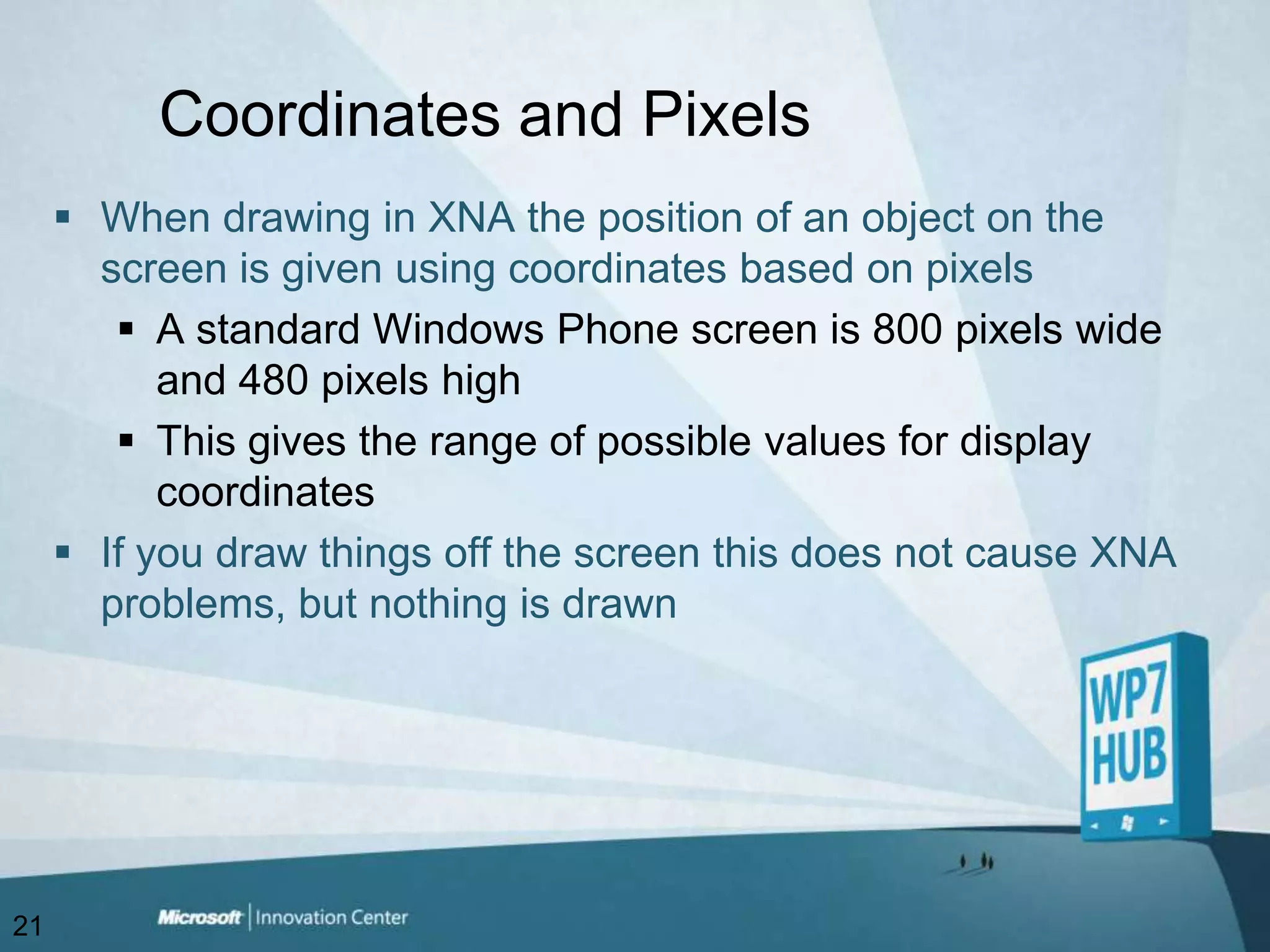 Coordinates and PixelsWhen drawing in XNA the position of an object on the screen is given using coordinates based on pixelsA standard Windows Phone screen is 800 pixels wide and 480 pixels highThis gives the range of possible values for display coordinatesIf you draw things off the screen this does not cause XNA problems, but nothing is drawn21