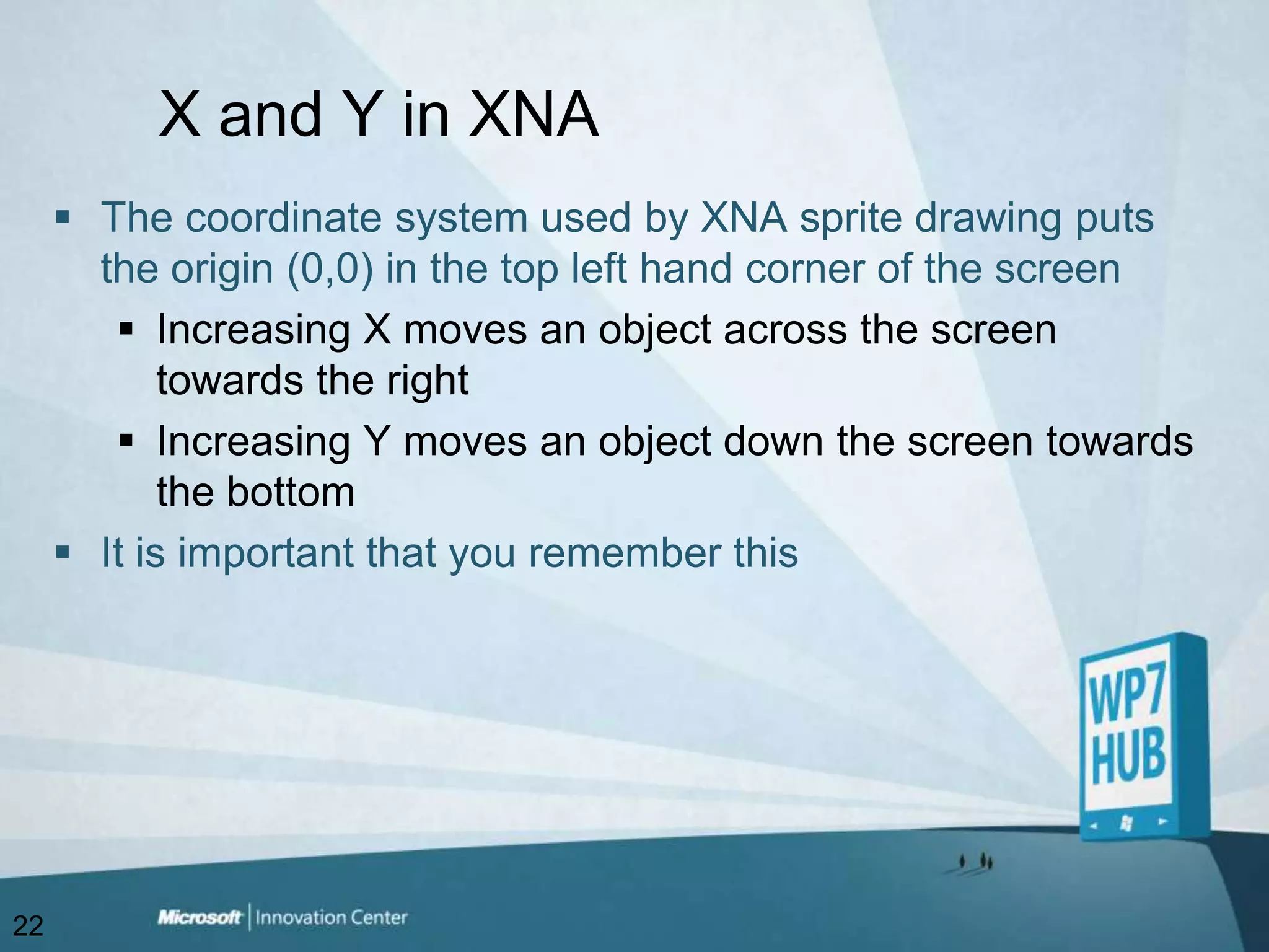 X and Y in XNAThe coordinate system used by XNA sprite drawing puts the origin (0,0) in the top left hand corner of the screenIncreasing X moves an object across the screen towards the rightIncreasing Y moves an object down the screen towards the bottomIt is important that you remember this22
