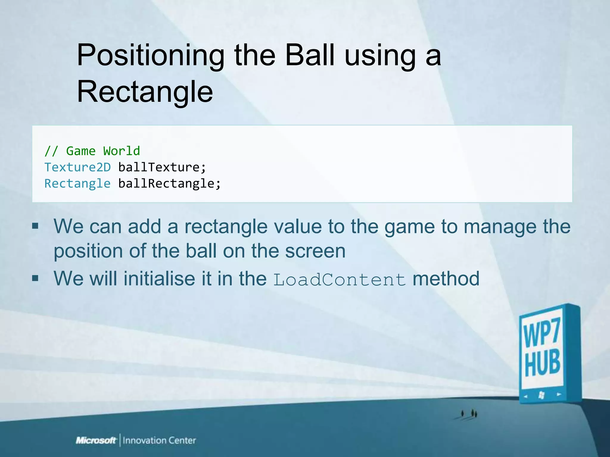 Positioning the Ball using a Rectangle// Game WorldTexture2DballTexture;RectangleballRectangle;We can add a rectangle value to the game to manage the position of the ball on the screenWe will initialise it in the LoadContent method 