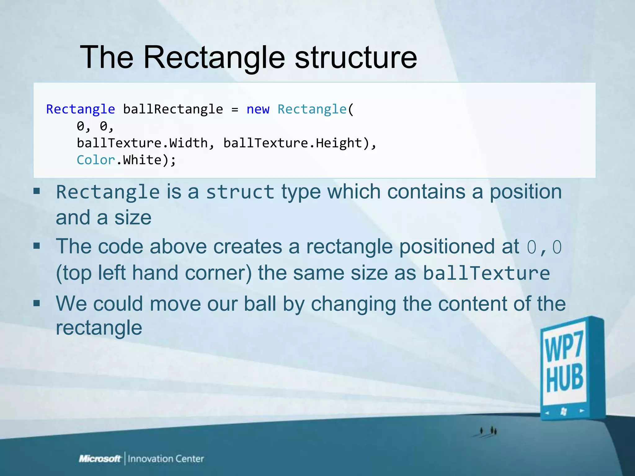 The Rectangle structureRectangle ballRectangle = newRectangle(    0, 0,ballTexture.Width, ballTexture.Height),Color.White);Rectangle is a struct type which contains a position and a sizeThe code above creates a rectangle positioned at 0,0 (top left hand corner) the same size as ballTextureWe could move our ball by changing the content of the rectangle