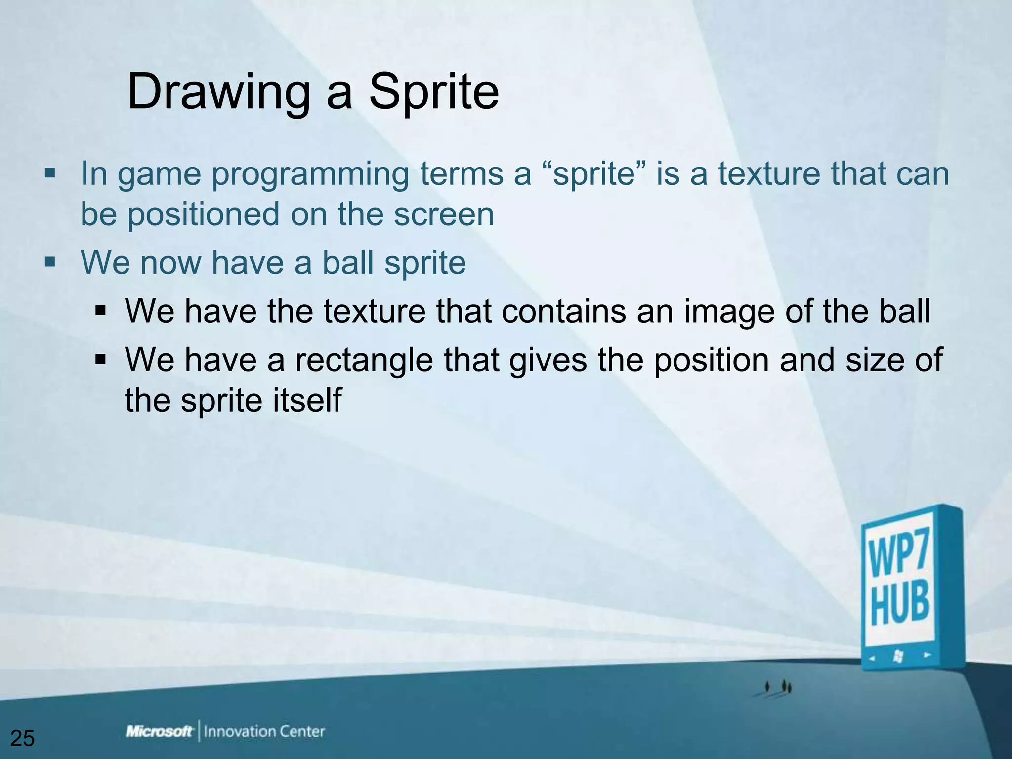 Drawing a SpriteIn game programming terms a “sprite” is a texture that can be positioned on the screenWe now have a ball spriteWe have the texture that contains an image of the ballWe have a rectangle that gives the position and size of the sprite itself25