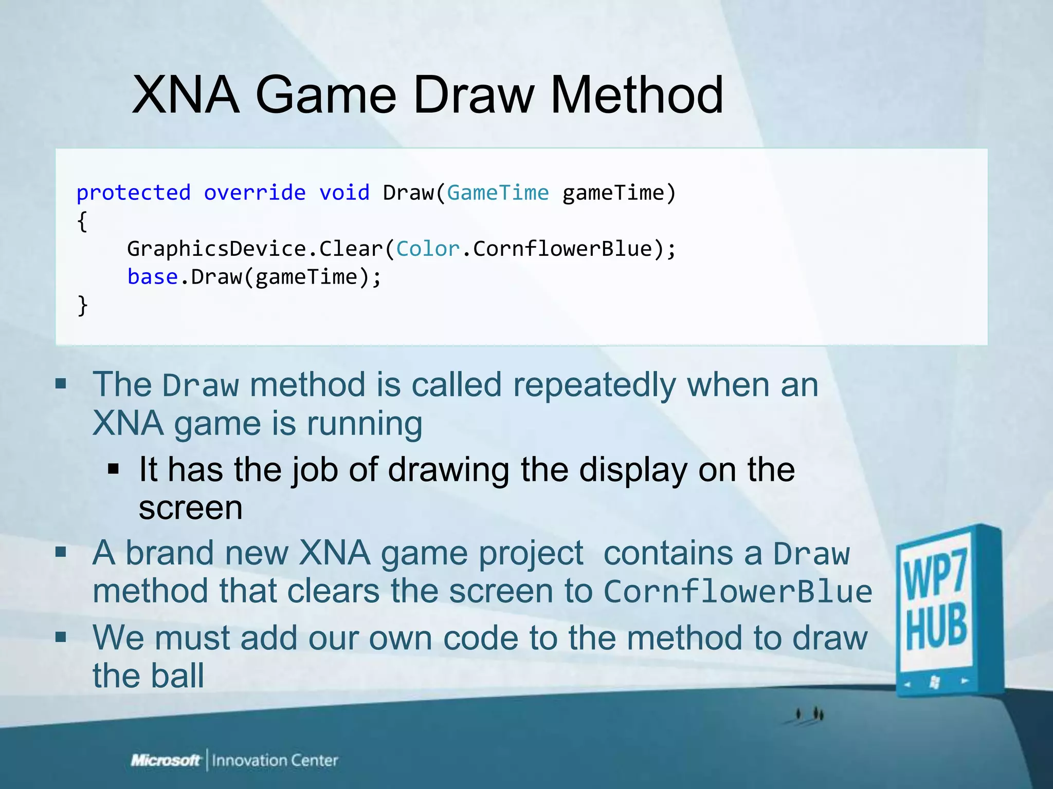 XNA Game Draw Methodprotectedoverridevoid Draw(GameTimegameTime){GraphicsDevice.Clear(Color.CornflowerBlue);base.Draw(gameTime);}The Draw method is called repeatedly when an XNA game is runningIt has the job of drawing the display on the screenA brand new XNA game project  contains a Draw method that clears the screen to CornflowerBlueWe must add our own code to the method to draw the ball