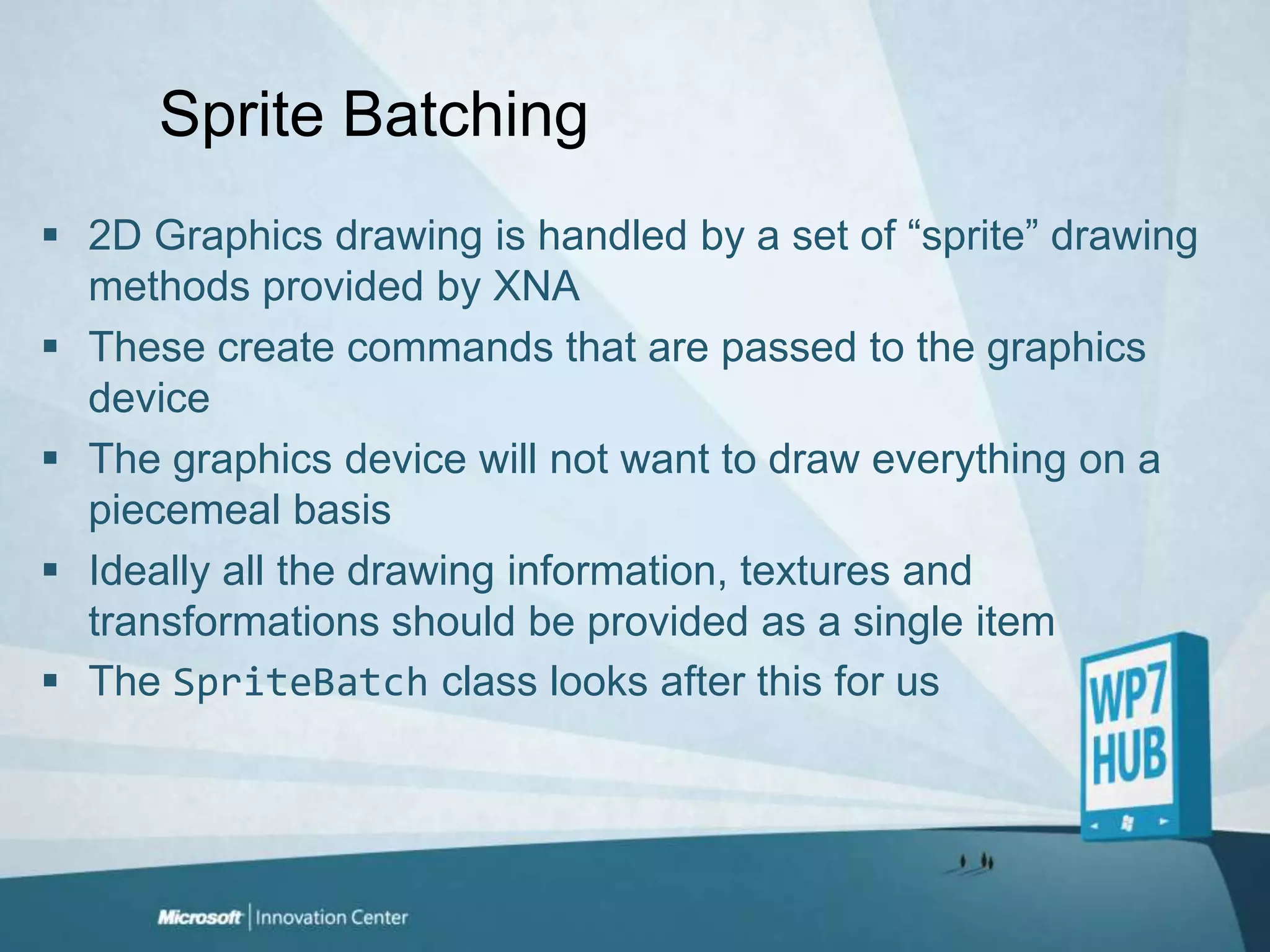 Sprite Batching2D Graphics drawing is handled by a set of “sprite” drawing methods provided by XNAThese create commands that are passed to the graphics deviceThe graphics device will not want to draw everything on a piecemeal basisIdeally all the drawing information, textures and transformations should be provided as a single itemThe SpriteBatch class looks after this for us