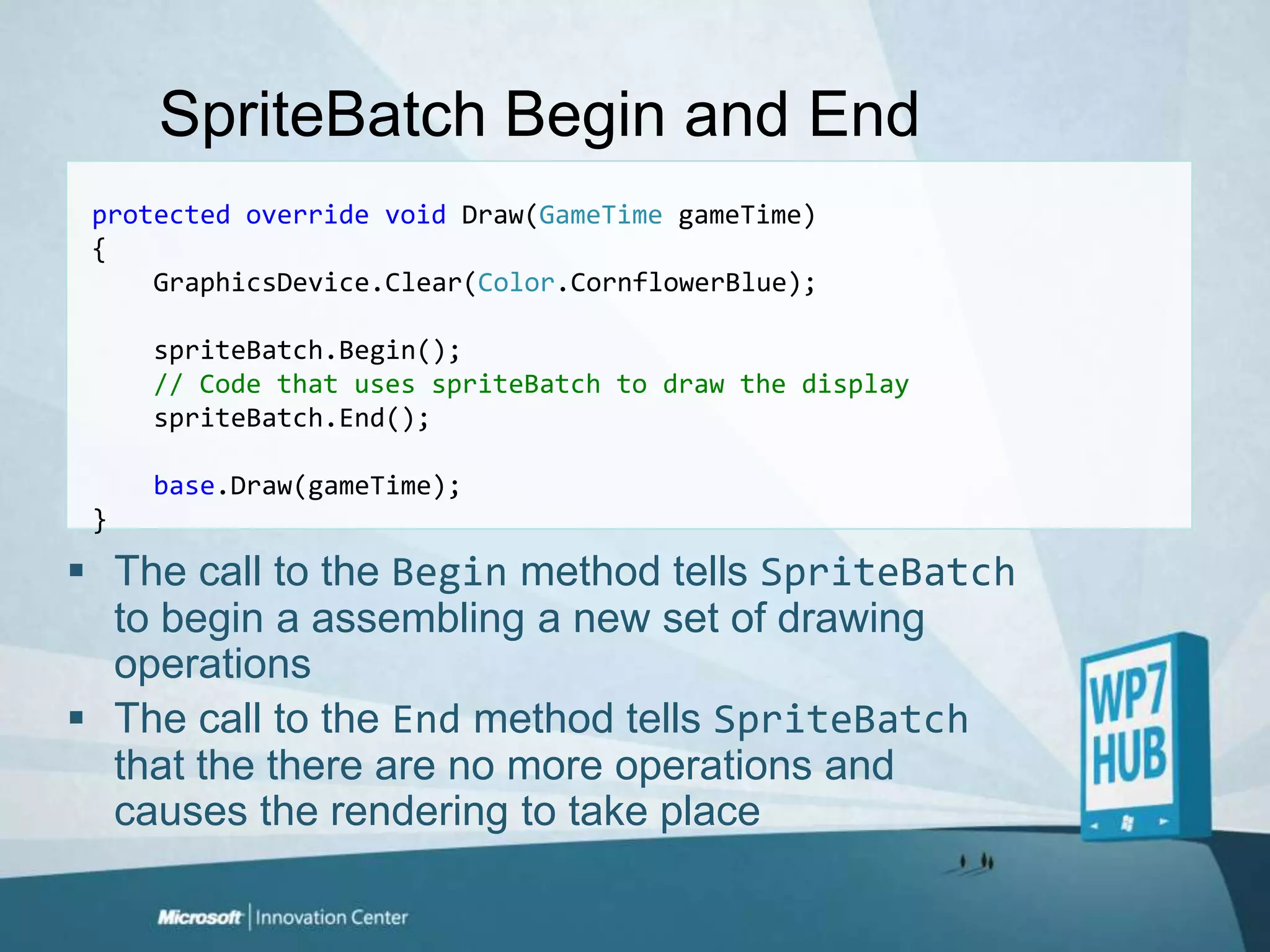SpriteBatch Begin and Endprotectedoverridevoid Draw(GameTimegameTime){GraphicsDevice.Clear(Color.CornflowerBlue);spriteBatch.Begin();    // Code that uses spriteBatch to draw the displayspriteBatch.End();base.Draw(gameTime);}The call to the Begin method tells SpriteBatch to begin a assembling a new set of drawing operationsThe call to the End method tells SpriteBatch that the there are no more operations and causes the rendering to take place