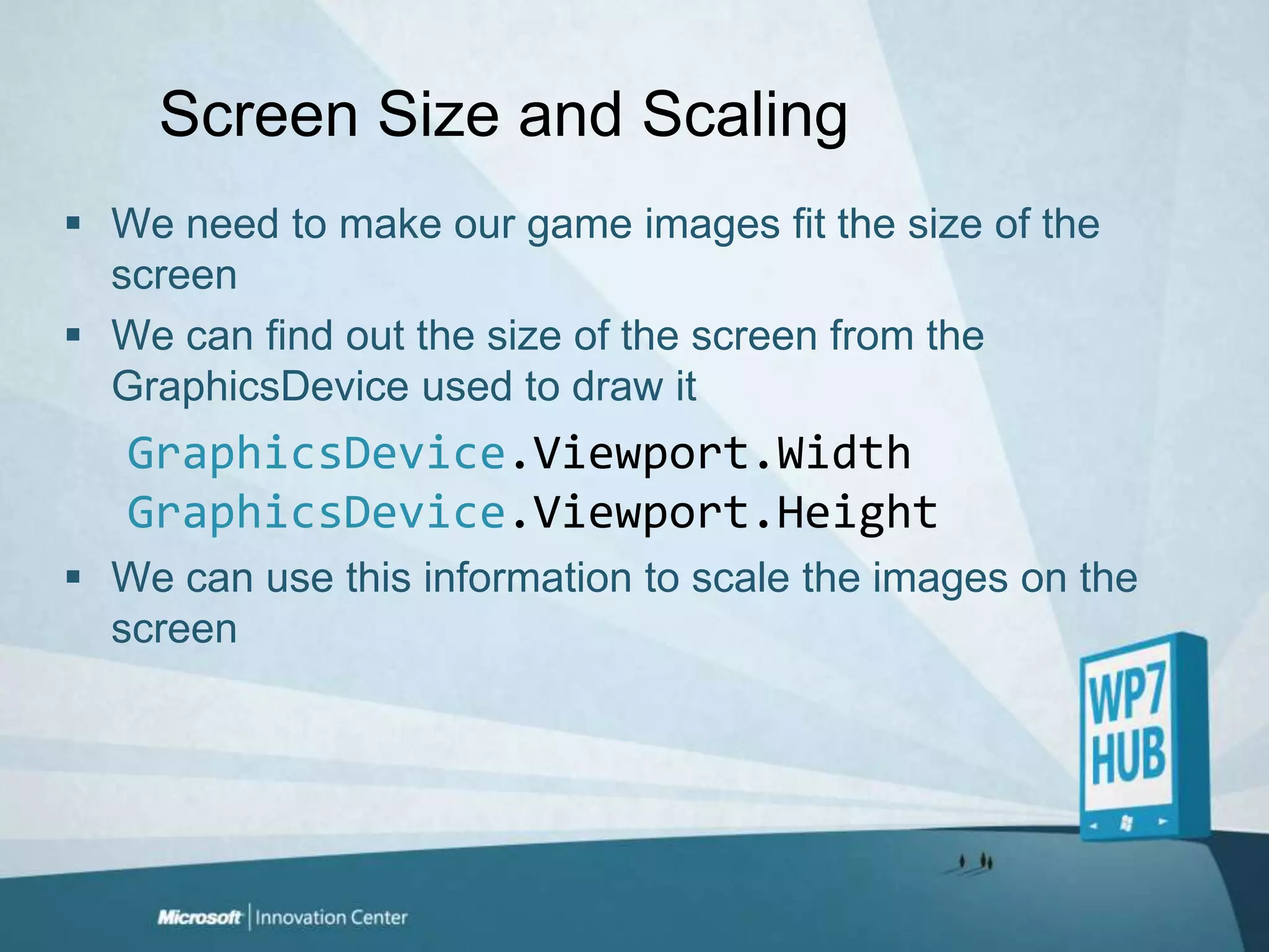 Screen Size and ScalingWe need to make our game images fit the size of the screenWe can find out the size of the screen from the GraphicsDevice used to draw itGraphicsDevice.Viewport.WidthGraphicsDevice.Viewport.HeightWe can use this information to scale the images on the screen