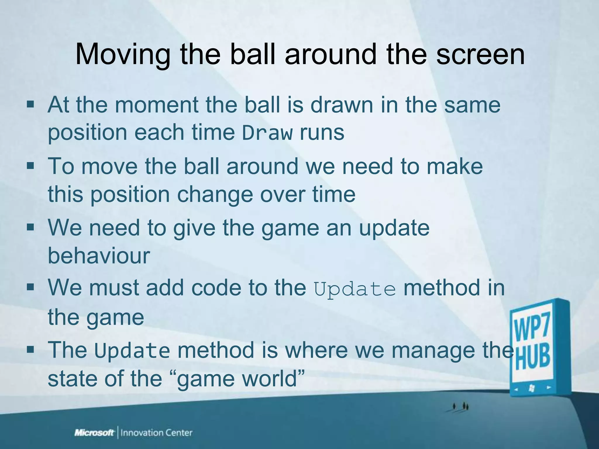 Moving the ball around the screenAt the moment the ball is drawn in the same position each time Draw runsTo move the ball around we need to make this position change over timeWe need to give the game an update behaviourWe must add code to the Update method in the gameThe Update method is where we manage the state of the “game world”
