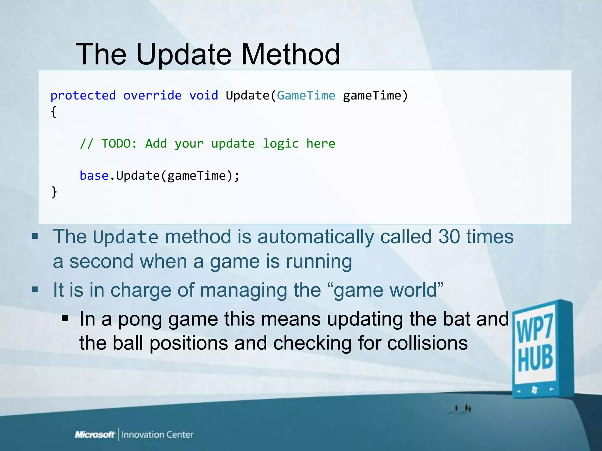 The Update Methodprotectedoverridevoid Update(GameTimegameTime){// TODO: Add your update logic herebase.Update(gameTime);}The Update method is automatically called 30 times a second when a game is runningIt is in charge of managing the “game world”In a pong game this means updating the bat and the ball positions and checking for collisions