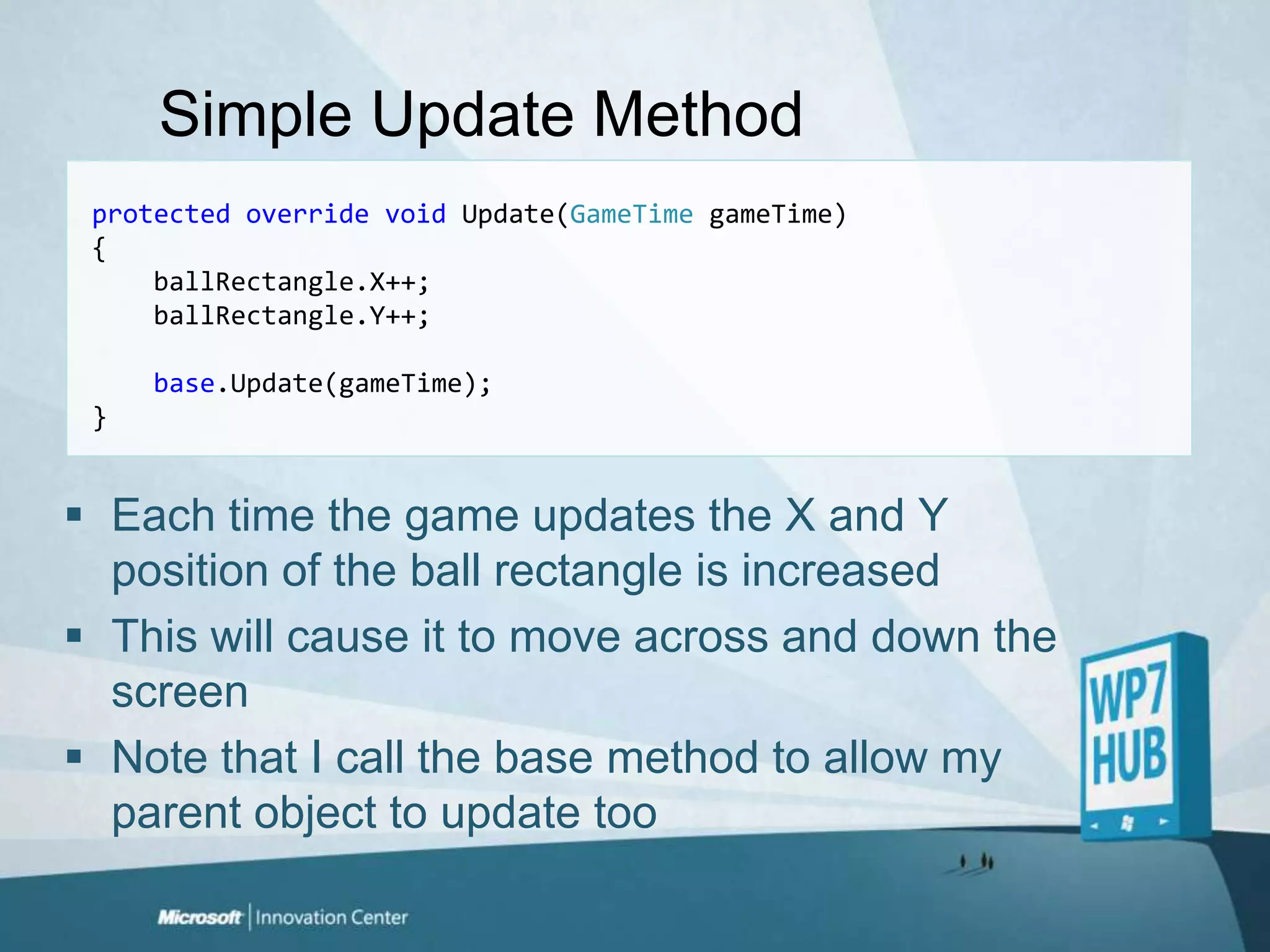 Simple Update Methodprotectedoverridevoid Update(GameTimegameTime){ballRectangle.X++;ballRectangle.Y++;base.Update(gameTime);}Each time the game updates the X and Y position of the ball rectangle is increasedThis will cause it to move across and down the screenNote that I call the base method to allow my parent object to update too