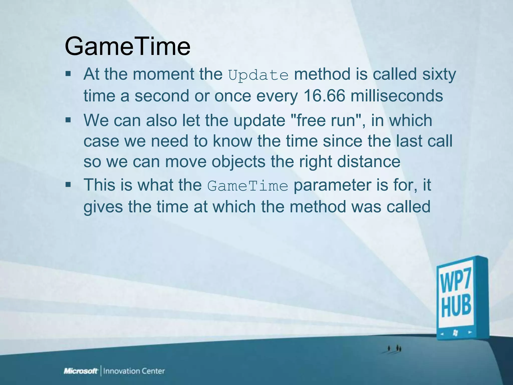 GameTimeAt the moment the Update method is called sixty time a second or once every 16.66 millisecondsWe can also let the update "free run", in which case we need to know the time since the last call so we can move objects the right distanceThis is what the GameTime parameter is for, it gives the time at which the method was called