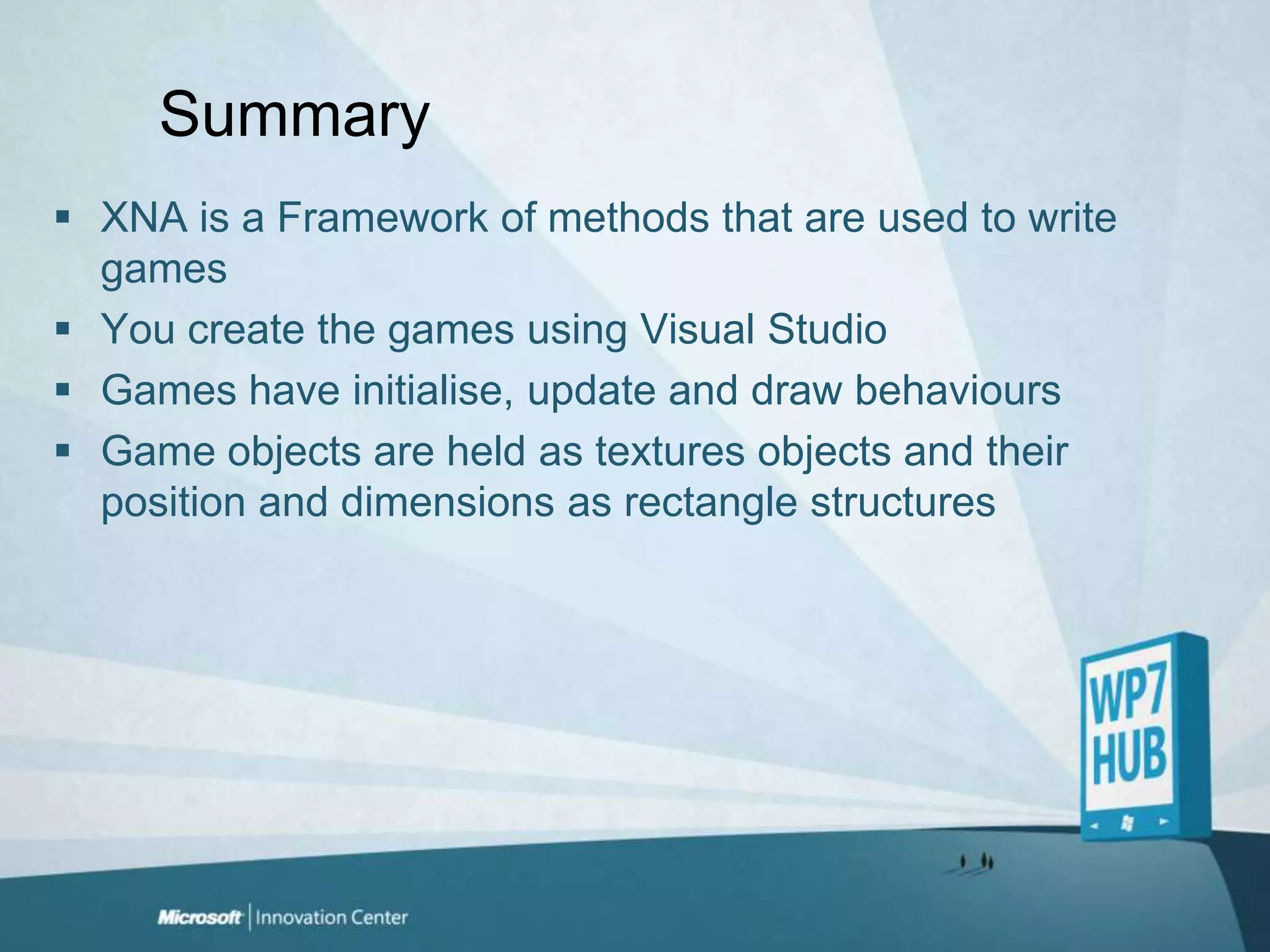 SummaryXNA is a Framework of methods that are used to write gamesYou create the games using Visual Studio Games have initialise, update and draw behavioursGame objects are held as textures objects and their position and dimensions as rectangle structures