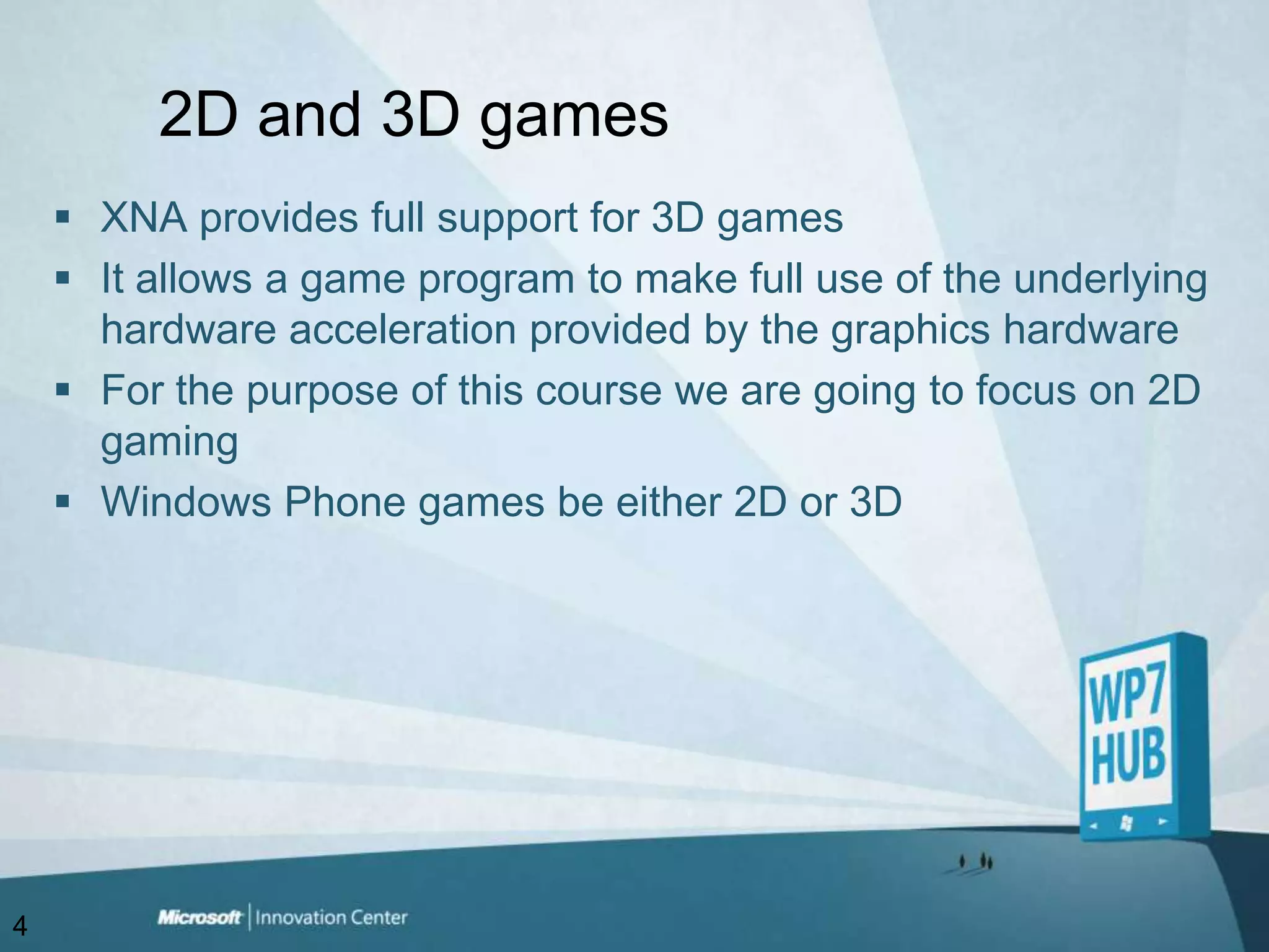 2D and 3D gamesXNA provides full support for 3D gamesIt allows a game program to make full use of the underlying hardware acceleration provided by the graphics hardwareFor the purpose of this course we are going to focus on 2D gamingWindows Phone games be either 2D or 3D4