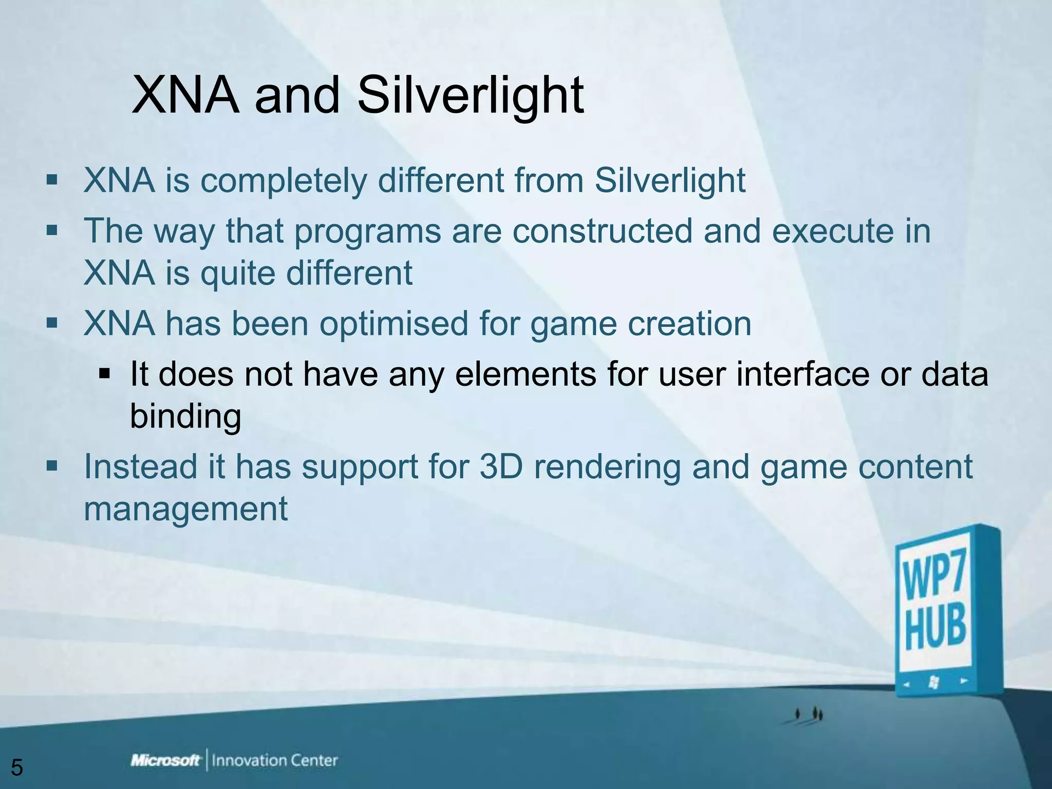 XNA and SilverlightXNA is completely different from SilverlightThe way that programs are constructed and execute in XNA is quite differentXNA has been optimised for game creationIt does not have any elements for user interface or data bindingInstead it has support for 3D rendering and game content management5
