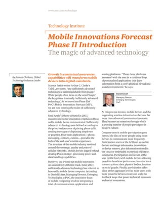 www.pwc.com/technology
Mobile Innovations Forecast
Phase II Introduction
The magic of advanced technology
Growth in contextual awareness
capabilities will transform mobile
devices into digital assistants.
Science fiction writer Arthur C. Clarke’s
Third Law states: “any sufficiently advanced
technology is indistinguishable from magic.”
While people often focus on the word ‘magic’,
the key phrase is actually ‘sufficiently advanced
technology’. As we move into Phase II of
PwC’s Mobile Innovations Forecast (MIF),
we are now entering the realm of sufficiently
advanced technology.
Until Apple’s iPhone debuted in 2007,
mainstream mobile innovation emphasised how
well a mobile device communicated. Sufficiently
advanced technology was defined according to
the price/performance of placing phone calls,
sending messages or displaying simple text
or graphics. Four basic applications—phone,
messaging, contacts, camera—provided the
bulk of the end-user’s mobile experience.
The structure of the mobile industry revolved
around the coverage, quality and price of
cellular networks. Mobile devices lagged behind
desktop PCs in storage, processing power and
data handling capabilities.
However, the iPhone put mobile innovation
on a completely different track. Since 2007,
sufficiently advanced technology has referred to
how well a mobile device computes. According
to Daniel Eckert, Managing Director, Emerging
Technologies at PwC, the innovative focus
of mobile computing involves integrating a
triad of communications, applications and
sensing platforms. “These three platforms
‘converse’ with the user in a continual loop
of personalised applications that draw
information from a user’s physical, virtual and
social environments,” he says.
Daniel Eckert
Managing Director,
Emerging Technologies
PwC
As this process iterates, mobile devices and the
supporting wireless infrastructure become far
more than advanced communications tools.
They become an extension through which
a growing number of people participate in
modern culture.
Compute-centric mobile participation goes
beyond the idea of more people using more
devices to communicate more frequently.
Participation starts at the API level as mobile
devices exchange information drawn from
in-device sensors, plus information stored in
the cloud or embedded in physical objects or
landmarks. Participation also occurs at the
user profile level, with mobile devices allowing
people to broadcast preferences, intent or even
telemetry about their physical bodies, location
or social graphs. Finally, participation takes
place at the aggregate level as more users with
more powerful devices create and scale the
feedback loops that power technical, economic
and social ecosystems.
Technology Institute
By Raman Chitkara, Global
Technology Industry Leader
 