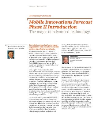 www.pwc.com/technology

Technology Institute

Mobile Innovations Forecast
Phase II Introduction
The magic of advanced technology

By Raman Chitkara, Global
Technology Industry Leader

Growth in contextual awareness
capabilities will transform mobile
devices into digital assistants.
Science fiction writer Arthur C. Clarke’s
Third Law states: “any sufficiently advanced
technology is indistinguishable from magic.”
While people often focus on the word ‘magic’,
the key phrase is actually ‘sufficiently advanced
technology’. As we move into Phase II of
PwC’s Mobile Innovations Forecast (MIF),
we are now entering the realm of sufficiently
advanced technology.
Until Apple’s iPhone debuted in 2007,
mainstream mobile innovation emphasised how
well a mobile device communicated. Sufficiently
advanced technology was defined according to
the price/performance of placing phone calls,
sending messages or displaying simple text
or graphics. Four basic applications—phone,
messaging, contacts, camera—provided the
bulk of the end-user’s mobile experience.
The structure of the mobile industry revolved
around the coverage, quality and price of
cellular networks. Mobile devices lagged behind
desktop PCs in storage, processing power and
data handling capabilities.
However, the iPhone put mobile innovation
on a completely different track. Since 2007,
sufficiently advanced technology has referred to
how well a mobile device computes. According
to Daniel Eckert, Managing Director, Emerging
Technologies at PwC, the innovative focus
of mobile computing involves integrating a
triad of communications, applications and

sensing platforms. “These three platforms
‘converse’ with the user in a continual loop
of personalised applications that draw
information from a user’s physical, virtual and
social environments,” he says.
Daniel Eckert
Managing Director,
Emerging Technologies
PwC

As this process iterates, mobile devices and the
supporting wireless infrastructure become far
more than advanced communications tools.
They become an extension through which
a growing number of people participate in
modern culture.
Compute-centric mobile participation goes
beyond the idea of more people using more
devices to communicate more frequently.
Participation starts at the API level as mobile
devices exchange information drawn from
in-device sensors, plus information stored in
the cloud or embedded in physical objects or
landmarks. Participation also occurs at the
user profile level, with mobile devices allowing
people to broadcast preferences, intent or even
telemetry about their physical bodies, location
or social graphs. Finally, participation takes
place at the aggregate level as more users with
more powerful devices create and scale the
feedback loops that power technical, economic
and social ecosystems.

 