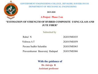 GOVERNMENT ENGINEERING COLLEGE, DEVAGIRI, HAVERI-581110
DEPARTMENT OF MECHANICAL ENGINEERING
2019-2020
Dr. Jairaja R
Assistant professor
A Project Phase 2 on
“ESTIMATION OF STRENGTH OF HYBRID COMPOSITE USING GLASS AND
JUTE FIBER”
Submitted by:
Rahul N 2GO15ME035
Vishwas A T 2GO15ME059
Pavana Sudhir Salunkhe 2GO15ME063
Praveenkumar Basavaraj Hadapad 2GO15ME066
With the guidance of
 