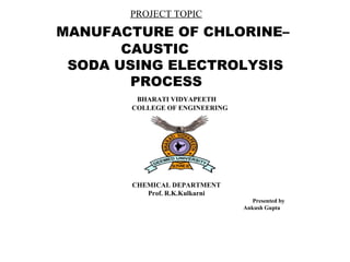 PROJECT TOPIC
MANUFACTURE OF CHLORINE–
CAUSTIC
SODA USING ELECTROLYSIS
PROCESS
BHARATI VIDYAPEETH
COLLEGE OF ENGINEERING
CHEMICAL DEPARTMENT
Prof. R.K.Kulkarni
Presented by
Ankush Gupta
 
