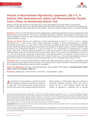 Infusion of Reconstituted High-Density Lipoprotein, CSL112, in
Patients With Atherosclerosis: Safety and Pharmacokinetic Results
From a Phase 2a Randomized Clinical Trial
Pierluigi Tricoci, MD, PhD; Denise M. D’Andrea, MD; Paul A. Gurbel, MD; Zhenling Yao, MD, PhD; Marina Cuchel, MD, PhD;
Brion Winston, MD, MPH; Robert Schott, MD, MPH; Robert Weiss, MD; Michael A. Blazing, MD; Louis Cannon, MD; Alison Bailey, MD;
Dominick J. Angiolillo, MD, PhD; Andreas Gille, MD, PhD; Charles L. Shear, DrPH; Samuel D. Wright, PhD; John H. Alexander, MD, MHS
Background-—CSL112 is a new formulation of human apolipoprotein A-I (apoA-I) being developed to reduce cardiovascular events
following acute coronary syndrome. This phase 2a, randomized, double-blind, multicenter, dose-ranging trial represents the ﬁrst
clinical investigation to assess the safety and pharmacokinetics/pharmacodynamics of a CSL112 infusion among patients with
stable atherosclerotic disease.
Methods and Results-—Patients were randomized to single ascending doses of CSL112 (1.7, 3.4, or 6.8 g) or placebo,
administered over a 2-hour period. Primary safety assessments consisted of alanine aminotransferase or aspartate
aminotransferase elevations >39 upper limits of normal and study drug–related adverse events. Pharmacokinetic/pharmaco-
dynamic assessments included apoA-I plasma concentration and measures of the ability of serum to promote cholesterol efﬂux
from cells ex vivo. Of 45 patients randomized, 7, 12, and 14 received 1.7-, 3.4-, and 6.8-g CSL112, respectively, and 11 received
placebo. There were no clinically signiﬁcant elevations (>39 upper limit of normal) in alanine aminotransferase or aspartate
aminotransferase. Adverse events were nonserious and mild and occurred in 5 (71%), 5 (41%), and 6 (43%) patients in the CSL112
1.7-, 3.4-, and 6.8-g groups, respectively, compared with 3 (27%) placebo patients. The imbalance in adverse events was
attributable to vessel puncture/infusion-site bruising. CSL112 resulted in rapid (Tmax%2 hours) and dose-dependent increases in
apoA-I (145% increase in the 6.8-g group) and total cholesterol efﬂux (up to 3.1-fold higher than placebo) (P<0.001).
Conclusions-—CSL112 infusion was well tolerated in patients with stable atherosclerotic disease. CSL112 immediately raised
apoA-I levels and caused a rapid and marked increase in the capacity of serum to efﬂux cholesterol. This potential novel approach
for the treatment of atherosclerosis warrants further investigation.
Clinical Trial Registration-—URL: http://www.ClinicalTrials.gov. Unique identiﬁer: NCT01499420. (J Am Heart Assoc. 2015;4:
e002171 doi: 10.1161/JAHA.115.002171)
Key Words: apolipoprotein • atherosclerosis • clinical trial • coronary disease • plaque
Atherosclerotic coronary disease is caused by the growth
and subsequent instability of cholesterol-rich plaques in
the artery wall.1
Current pharmacologic strategies to reduce
recurrent events after acute coronary syndromes (ACS) have
placed emphasis on antithrombotic agents and reduction of
low-density lipoprotein cholesterol (LDL-C) with statins.2
Despite the use of these therapies, patients with ACS
continue to experience a substantial rate of recurrent
From the Duke Clinical Research Institute, Durham, NC (P.T., M.A.B., J.H.A.); CSL Behring, King of Prussia, PA (D.M.D., Z.Y., C.L.S., S.D.W.); Sinai Center for Thrombosis
Research, Sinai Hospital of Baltimore and Johns Hopkins University School of Medicine, Baltimore, MD (P.A.G.); University of Pennsylvania, Philadelphia, PA (M.C.);
Black Hills Cardiovascular Research, Rapid City, SD (B.W.); diaDexus, Inc, San Francisco, CA (R.S.); Maine Research Associates, Auburn, ME (R.W.); Cardiac and
Vascular Research Center of Northern Michigan, Petoskey, MI (L.C.); Gill Heart Institute, University of Kentucky, Lexington, KY (A.B.); University of Florida College of
Medicine-Jacksonville, Jacksonville, FL (D.J.A.); CSL Limited, Parkville, Victoria, Australia (A.G.).
An accompanying Data S1 is available at http://jaha.ahajournals.org/content/4/8/e002171/suppl/DC1
Correspondence to: Pierluigi Tricoci, MD, PhD, Duke Clinical Research Institute, Box 3850, 2400 Pratt St, Durham, NC 27705. E-mail: pierluigi.tricoci@duke.edu
Received June 24, 2015; accepted June 26, 2015.
ª 2015 The Authors. Published on behalf of the American Heart Association, Inc., by Wiley Blackwell. This is an open access article under the terms of the Creative
Commons Attribution-NonCommercial License, which permits use, distribution and reproduction in any medium, provided the original work is properly cited and is
not used for commercial purposes.
DOI: 10.1161/JAHA.115.002171 Journal of the American Heart Association 1
ORIGINAL RESEARCH
Downloadedfromhttp://ahajournals.orgbyonOctober22,2019
 