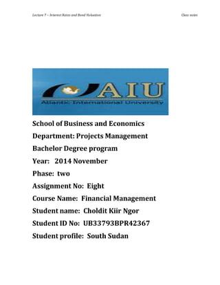 Lecture 7 – Interest Rates and Bond Valuation Class notes
School of Business and Economics
Department: Projects Management
Bachelor Degree program
Year: 2014 November
Phase: two
Assignment No: Eight
Course Name: Financial Management
Student name: Choldit Kiir Ngor
Student ID No: UB33793BPR42367
Student profile: South Sudan
 