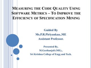 MEASURING THE CODE QUALITY USING
SOFTWARE METRICS – TO IMPROVE THE
EFFICIENCY OF SPECIFICATION MINING
Guided By
Ms.P.R.Piriyankaa.,ME
Assistant Professor.
Presented By,
M.Geethanjali (ME).,
Sri Krishna College of Engg and Tech.
 