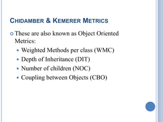 CHIDAMBER & KEMERER METRICS
 These are also known as Object Oriented
Metrics:
 Weighted Methods per class (WMC)
 Depth of Inheritance (DIT)
 Number of children (NOC)
 Coupling between Objects (CBO)
 
