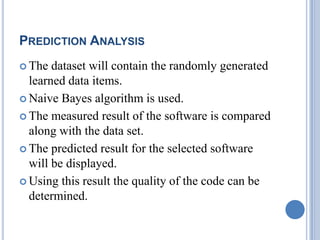 PREDICTION ANALYSIS
 The dataset will contain the randomly generated
learned data items.
 Naive Bayes algorithm is used.
 The measured result of the software is compared
along with the data set.
 The predicted result for the selected software
will be displayed.
 Using this result the quality of the code can be
determined.
 