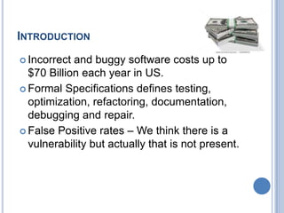 INTRODUCTION
 Incorrect and buggy software costs up to
$70 Billion each year in US.
 Formal Specifications defines testing,
optimization, refactoring, documentation,
debugging and repair.
 False Positive rates – We think there is a
vulnerability but actually that is not present.
 