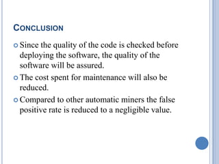 CONCLUSION
 Since the quality of the code is checked before
deploying the software, the quality of the
software will be assured.
 The cost spent for maintenance will also be
reduced.
 Compared to other automatic miners the false
positive rate is reduced to a negligible value.
 