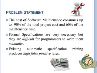 PROBLEM STATEMENT
 The cost of Software Maintenance consumes up
to 90% of the total project cost and 60% of the
maintenance time.
 Formal Specifications are very necessary but
they are difficult for programmers to write them
manually.
 Existing automatic specification mining
produces high false positive rates.
 
