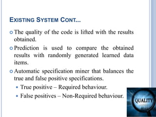 EXISTING SYSTEM CONT...
 The quality of the code is lifted with the results
obtained.
 Prediction is used to compare the obtained
results with randomly generated learned data
items.
 Automatic specification miner that balances the
true and false positive specifications.
 True positive – Required behaviour.
 False positives – Non-Required behaviour.
 