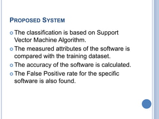 PROPOSED SYSTEM
 The classification is based on Support
Vector Machine Algorithm.
 The measured attributes of the software is
compared with the training dataset.
 The accuracy of the software is calculated.
 The False Positive rate for the specific
software is also found.
 