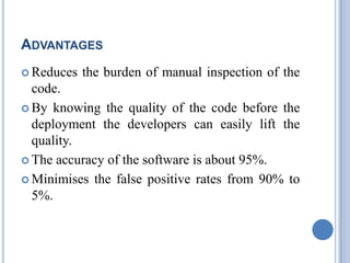 ADVANTAGES
 Reduces the burden of manual inspection of the
code.
 By knowing the quality of the code before the
deployment the developers can easily lift the
quality.
 The accuracy of the software is about 95%.
 Minimises the false positive rates from 90% to
5%.
 