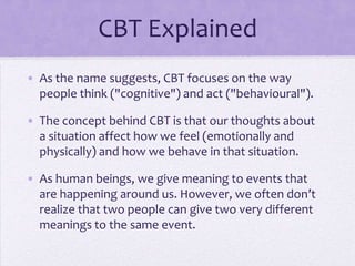 CBT Explained
• As the name suggests, CBT focuses on the way
people think ("cognitive") and act ("behavioural").
• The concept behind CBT is that our thoughts about
a situation affect how we feel (emotionally and
physically) and how we behave in that situation.
• As human beings, we give meaning to events that
are happening around us. However, we often don’t
realize that two people can give two very different
meanings to the same event.
 