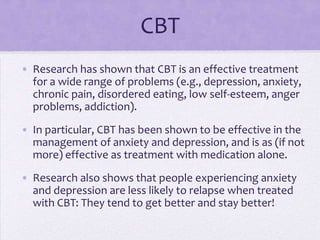 CBT
• Research has shown that CBT is an effective treatment
for a wide range of problems (e.g., depression, anxiety,
chronic pain, disordered eating, low self-esteem, anger
problems, addiction).
• In particular, CBT has been shown to be effective in the
management of anxiety and depression, and is as (if not
more) effective as treatment with medication alone.
• Research also shows that people experiencing anxiety
and depression are less likely to relapse when treated
with CBT: They tend to get better and stay better!
 