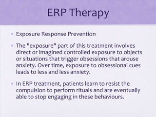 ERP Therapy
• Exposure Response Prevention
• The "exposure" part of this treatment involves
direct or imagined controlled exposure to objects
or situations that trigger obsessions that arouse
anxiety. Over time, exposure to obsessional cues
leads to less and less anxiety.
• In ERP treatment, patients learn to resist the
compulsion to perform rituals and are eventually
able to stop engaging in these behaviours.
 