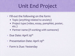 Unit End Project
• Fill-out the following on the form:
• Topic (anything related to anxiety)
• Project type (video, essay, pamphlet, poster,
etc.)
• Partner name (if working with someone)
• Due Date: April 29th
• Presentation Date: April 29th
• Form is Due: Yesterday
 
