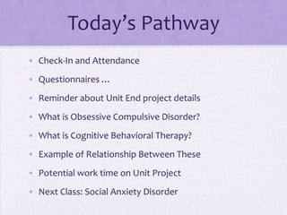 Today’s Pathway
• Check-In and Attendance
• Questionnaires …
• Reminder about Unit End project details
• What is Obsessive Compulsive Disorder?
• What is Cognitive Behavioral Therapy?
• Example of Relationship Between These
• Potential work time on Unit Project
• Next Class: Social Anxiety Disorder
 
