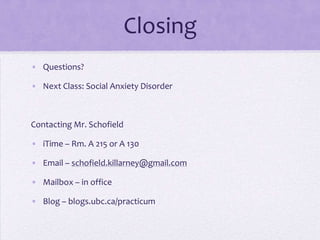 Closing
• Questions?
• Next Class: Social Anxiety Disorder
Contacting Mr. Schofield
• iTime – Rm. A 215 or A 130
• Email – schofield.killarney@gmail.com
• Mailbox – in office
• Blog – blogs.ubc.ca/practicum
 