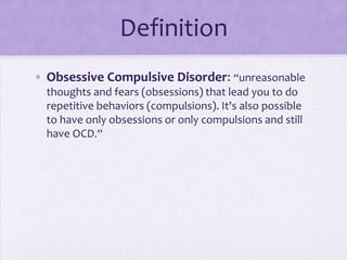 Definition
• Obsessive Compulsive Disorder: “unreasonable
thoughts and fears (obsessions) that lead you to do
repetitive behaviors (compulsions). It's also possible
to have only obsessions or only compulsions and still
have OCD.”
 