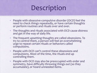 Description
• People with obsessive-compulsive disorder (OCD) feel the
need to check things repeatedly, or have certain thoughts
or perform routines and rituals over and over.
• The thoughts and rituals associated with OCD cause distress
and get in the way of daily life.
• The frequent upsetting thoughts are called obsessions. To
try to control them, a person will feel an overwhelming
urge to repeat certain rituals or behaviors called
compulsions.
• People with OCD can't control these obsessions and
compulsions. Most of the time, the rituals end up
controlling them.
• People with OCD may also be preoccupied with order and
symmetry, have difficulty throwing things out (so they
accumulate), or hoard unneeded items.
 