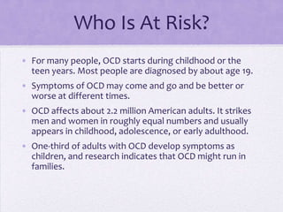 Who Is At Risk?
• For many people, OCD starts during childhood or the
teen years. Most people are diagnosed by about age 19.
• Symptoms of OCD may come and go and be better or
worse at different times.
• OCD affects about 2.2 million American adults. It strikes
men and women in roughly equal numbers and usually
appears in childhood, adolescence, or early adulthood.
• One-third of adults with OCD develop symptoms as
children, and research indicates that OCD might run in
families.
 