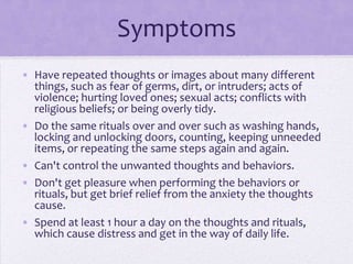 Symptoms
• Have repeated thoughts or images about many different
things, such as fear of germs, dirt, or intruders; acts of
violence; hurting loved ones; sexual acts; conflicts with
religious beliefs; or being overly tidy.
• Do the same rituals over and over such as washing hands,
locking and unlocking doors, counting, keeping unneeded
items, or repeating the same steps again and again.
• Can't control the unwanted thoughts and behaviors.
• Don't get pleasure when performing the behaviors or
rituals, but get brief relief from the anxiety the thoughts
cause.
• Spend at least 1 hour a day on the thoughts and rituals,
which cause distress and get in the way of daily life.
 
