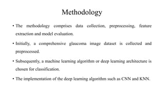 Methodology
• The methodology comprises data collection, preprocessing, feature
extraction and model evaluation.
• Initially, a comprehensive glaucoma image dataset is collected and
preprocessed.
• Subsequently, a machine learning algorithm or deep learning architecture is
chosen for classification.
• The implementation of the deep learning algorithm such as CNN and KNN.
 
