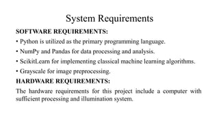System Requirements
SOFTWARE REQUIREMENTS:
• Python is utilized as the primary programming language.
• NumPy and Pandas for data processing and analysis.
• ScikitLearn for implementing classical machine learning algorithms.
• Grayscale for image preprocessing.
HARDWARE REQUIREMENTS:
The hardware requirements for this project include a computer with
sufficient processing and illumination system.
 