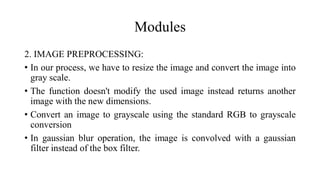 Modules
2. IMAGE PREPROCESSING:
• In our process, we have to resize the image and convert the image into
gray scale.
• The function doesn't modify the used image instead returns another
image with the new dimensions.
• Convert an image to grayscale using the standard RGB to grayscale
conversion
• In gaussian blur operation, the image is convolved with a gaussian
filter instead of the box filter.
 