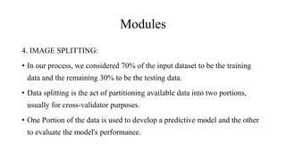 Modules
4. IMAGE SPLITTING:
• In our process, we considered 70% of the input dataset to be the training
data and the remaining 30% to be the testing data.
• Data splitting is the act of partitioning available data into two portions,
usually for cross-validator purposes.
• One Portion of the data is used to develop a predictive model and the other
to evaluate the model's performance.
 