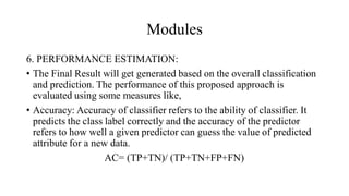 Modules
6. PERFORMANCE ESTIMATION:
• The Final Result will get generated based on the overall classification
and prediction. The performance of this proposed approach is
evaluated using some measures like,
• Accuracy: Accuracy of classifier refers to the ability of classifier. It
predicts the class label correctly and the accuracy of the predictor
refers to how well a given predictor can guess the value of predicted
attribute for a new data.
AC= (TP+TN)/ (TP+TN+FP+FN)
 