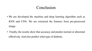 Conclusion
• We are developed the machine and deep learning algorithm such as
KNN and CNN. We are extracted the features from pre-processed
image.
• Finally, the results show that accuracy and predict normal or abnormal
effectively. And also predict what type of diabetic.
 