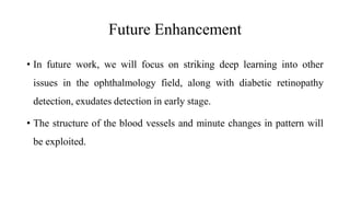 Future Enhancement
• In future work, we will focus on striking deep learning into other
issues in the ophthalmology field, along with diabetic retinopathy
detection, exudates detection in early stage.
• The structure of the blood vessels and minute changes in pattern will
be exploited.
 