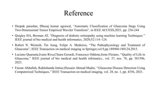 Reference
• Deepak parashar, Dheeaj kumar agrawal, “Automatic Classification of Glaucoma Stags Using
Two-Dimensional Tensor Empirical Wavelet Transform”, in IEEE ACCESS,2021, pp. 236-244
• Quigley HA, Broman AT, “Diagnosis of diabetic retinopathy using machine learning Techniques ”
IEEE journal of bio medical and health informatics, 2020;52:114–124.
• Robert N. Weinreb, Tin Aung, Felipe A. Medeiros, “The Pathophysiology and Treatment of
Glaucoma”, IEEE Transaction on medical imaging in Springer,vol.9,pp.188960-188124,2015.
• Luciano Quaranta,Ivano Riva,Chiara Gerardi, Francesco Oddone,Irene Floiano, ‘‘Quality of Life in
Glaucoma,’’ IEEE journal of bio medical and health infomatics., vol. 37, nos. 78, pp. 581596,
2023.
• Faizan Abdullah, Rakhshanda Imtiaz,Hussain Ahmad Madni, ‘‘Glaucoma Disease Detection Using
Computerized Techniques,’’ IEEE Transaction on medical imaging, vol. 28, no. 1, pp. 4356, 2021.
 